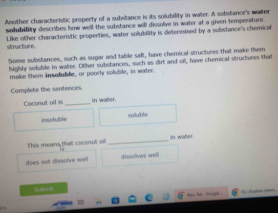 Another characteristic property of a substance is its solubility in water. A substance's water
solubility describes how well the substance will dissolve in water at a given temperature.
Like other characteristic properties, water solubility is determined by a substance's chemical
structure.
Some substances, such as sugar and table salt, have chemical structures that make them
highly soluble in water. Other substances, such as dirt and oil, have chemical structures that
make them insoluble, or poorly soluble, in water.
Complete the sentences.
Coconut oil is _in water.
insoluble soluble
This means that coconut oil _in water.
does not dissolve well dissolves well
Submit
New Tab - Google ... IXL | Explore cheni...
im