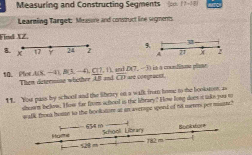 Measuring and Constructing Segments (pp. 17-18) to 
Learning Target: Measure and construct line segments. 
Find XZ. 
9.
38
8. x 17 Y 24 27 x 2
A
10. Ploe A(8,- B(3,-4), C(7,1), and D(7,-3) in a coordisate plame. 
Then determine whether overline AB and overline CD are congruent. 
11. You pass by schooll and the library on a walk from home to the bookstore, as 
shown below. How far from school is the library? How long does it take you to 
walk from home to the booksture at an average speed of 68 meters per minte?
654 m
Home School Library Bookstore
528 m 782 m