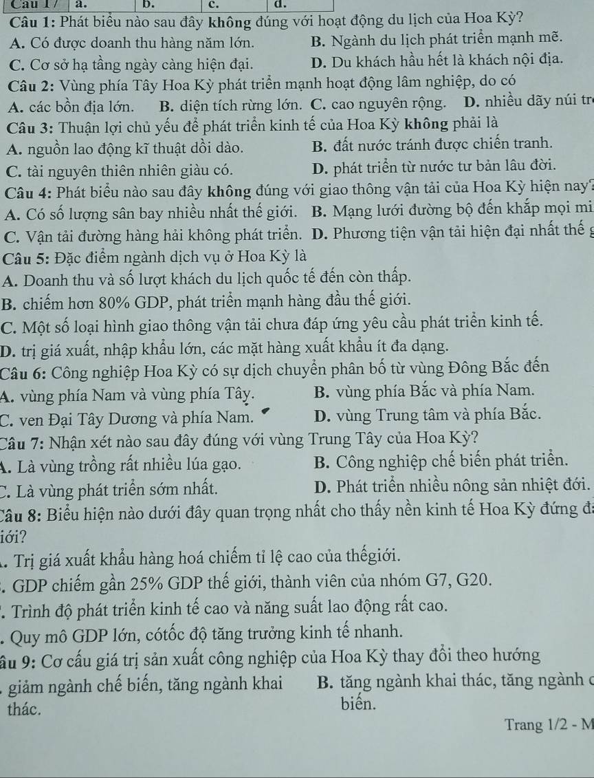 Phát biểu nào sau đây không đúng với hoạt động du lịch của Hoa Kỳ?
A. Có được doanh thu hàng năm lớn. B. Ngành du lịch phát triển mạnh mẽ.
C. Cơ sở hạ tầng ngày càng hiện đại. D. Du khách hầu hết là khách nội địa.
Câu 2: Vùng phía Tây Hoa Kỳ phát triển mạnh hoạt động lâm nghiệp, do có
A. các bồn địa lớn. B. diện tích rừng lớn. C. cao nguyên rộng. D. nhiều dãy núi tr
Câu 3: Thuận lợi chủ yếu để phát triển kinh tế của Hoa Kỳ không phải là
A. nguồn lao động kĩ thuật dồi dào. B. đất nước tránh được chiến tranh.
C. tài nguyên thiên nhiên giàu có. D. phát triển từ nước tư bản lâu đời.
Câu 4: Phát biểu nào sau đây không đúng với giao thông vận tải của Hoa Kỳ hiện nay?
A. Có số lượng sân bay nhiều nhất thế giới. B. Mạng lưới đường bộ đến khắp mọi mi
C. Vận tải đường hàng hải không phát triển. D. Phương tiện vận tải hiện đại nhất thế g
Câu 5: Đặc điểm ngành dịch vụ ở Hoa Kỳ là
A. Doanh thu và số lượt khách du lịch quốc tế đến còn thấp.
B. chiếm hơn 80% GDP, phát triển mạnh hàng đầu thế giới.
C. Một số loại hình giao thông vận tải chưa đáp ứng yêu cầu phát triển kinh tế.
D. trị giá xuất, nhập khẩu lớn, các mặt hàng xuất khẩu ít đa dạng.
Câu 6: Công nghiệp Hoa Kỳ có sự dịch chuyển phân bố từ vùng Đông Bắc đến
A. vùng phía Nam và vùng phía Tây. B. vùng phía Bắc và phía Nam.
C. ven Đại Tây Dương và phía Nam. D. vùng Trung tâm và phía Bắc.
Cầu 7: Nhận xét nào sau đây đúng với vùng Trung Tây của Hoa Kỳ?
A. Là vùng trồng rất nhiều lúa gạo. B. Công nghiệp chế biến phát triển.
C. Là vùng phát triển sớm nhất. D. Phát triển nhiều nông sản nhiệt đới.
Câu 8: Biểu hiện nào dưới đây quan trọng nhất cho thấy nền kinh tế Hoa Kỳ đứng đá
iới?
A. Trị giá xuất khẩu hàng hoá chiếm tỉ lệ cao của thếgiới.
3. GDP chiếm gần 25% GDP thế giới, thành viên của nhóm G7, G20.
T Trình độ phát triển kinh tế cao và năng suất lao động rất cao.
. Quy mô GDP lớn, cótốc độ tăng trưởng kinh tế nhanh.
ầu 9: Cơ cấu giá trị sản xuất công nghiệp của Hoa Kỳ thay đổi theo hướng
giảm ngành chế biến, tăng ngành khai  B. tăng ngành khai thác, tăng ngành c
thác. biến.
Trang 1/2 - M