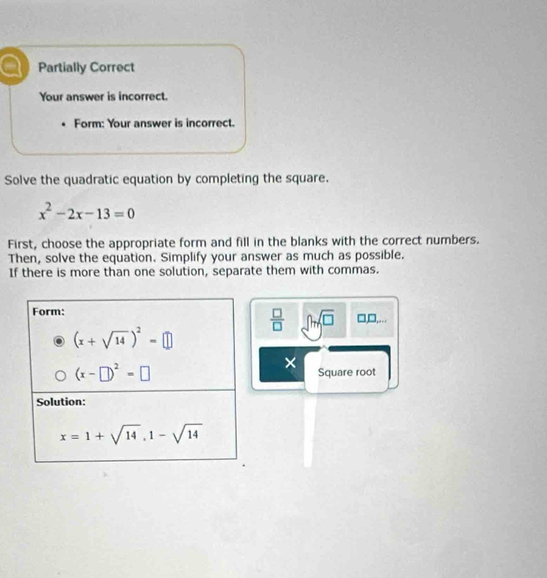 a Partially Correct
Your answer is incorrect.
Form: Your answer is incorrect.
Solve the quadratic equation by completing the square.
x^2-2x-13=0
First, choose the appropriate form and fill in the blanks with the correct numbers.
Then, solve the equation. Simplify your answer as much as possible.
If there is more than one solution, separate them with commas.
 □ /□   ∈t msqrt(□ ) □ □ ...
×
Square root