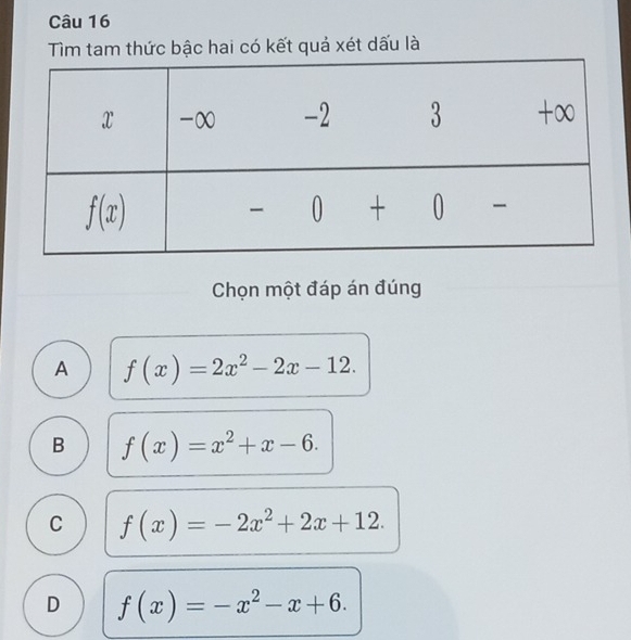 Tìm tam thức bậc hai có kết quả xét dấu là
Chọn một đáp án đúng
A f(x)=2x^2-2x-12.
B f(x)=x^2+x-6.
C f(x)=-2x^2+2x+12.
D f(x)=-x^2-x+6.