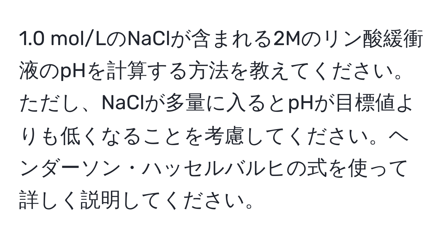 1.0 mol/LのNaClが含まれる2Mのリン酸緩衝液のpHを計算する方法を教えてください。ただし、NaClが多量に入るとpHが目標値よりも低くなることを考慮してください。ヘンダーソン・ハッセルバルヒの式を使って詳しく説明してください。