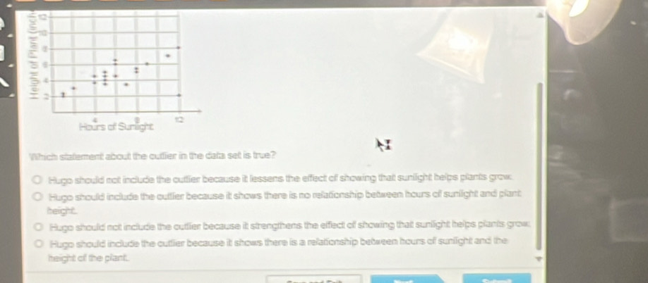 Which statement about the outtier in the data set is true?
Hugo should not include the outtier because it lessens the effect of showing that sunlight helps plants grow
Hugo should include the outtler because it shows there is no relationship between hours off sunlight and plant
height .
Hugo should nott include the outtier because it strengthens the effect off showing thatt sunlight helps plants grow;
Hugo should include the cuttier because it shows there is a relationship between hours of sunlight and the
height of the plant.