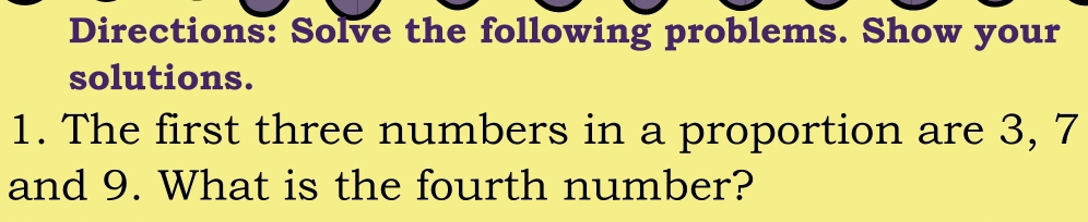 Directions: Solve the following problems. Show your 
solutions. 
1. The first three numbers in a proportion are 3, 7
and 9. What is the fourth number?