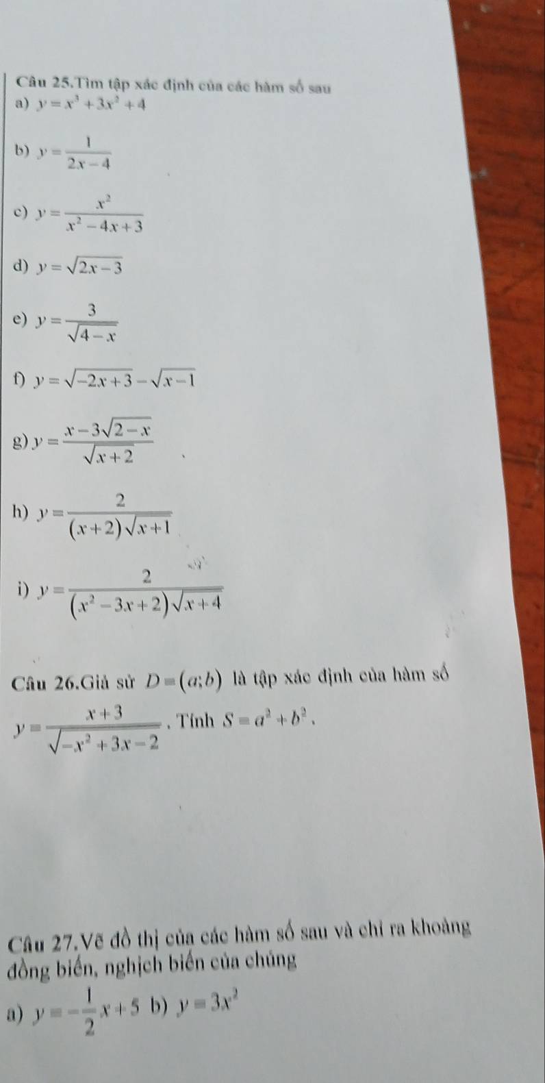 Câu 25.Tìm tập xác định của các hàm số sau 
a) y=x^3+3x^2+4
b) y= 1/2x-4 
c) y= x^2/x^2-4x+3 
d) y=sqrt(2x-3)
e) y= 3/sqrt(4-x) 
f) y=sqrt(-2x+3)-sqrt(x-1)
g) y= (x-3sqrt(2-x))/sqrt(x+2) 
h) y= 2/(x+2)sqrt(x+1) 
i) y= 2/(x^2-3x+2)sqrt(x+4) 
Câu 26.Giả sử D=(a;b) là tập xác định của hàm số
y= (x+3)/sqrt(-x^2+3x-2) . Tính S=a^2+b^2. 
Câu 27.Vẽ đồ thị của các hàm số sau và chỉ ra khoảng 
đồng biến, nghịch biến của chúng 
a) y=- 1/2 x+5 b) y=3x^2