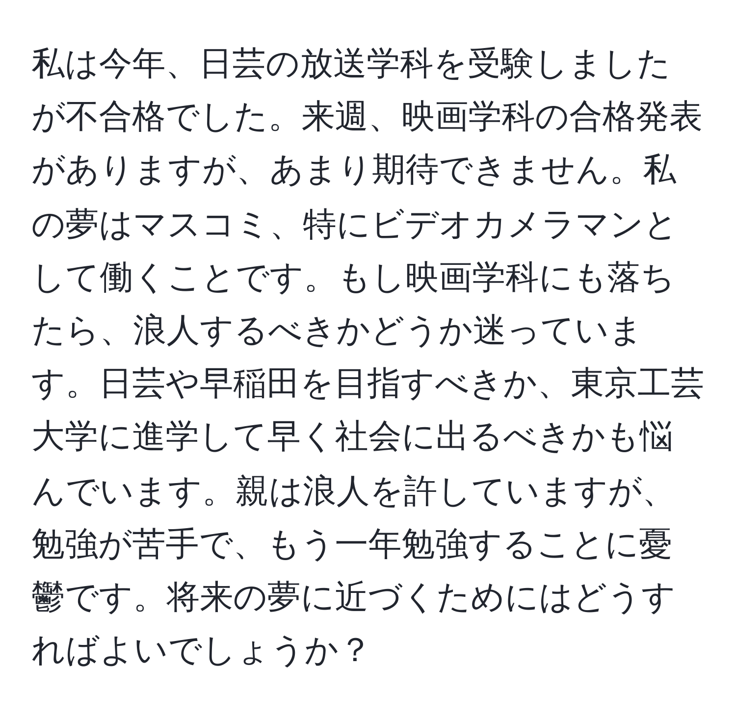 私は今年、日芸の放送学科を受験しましたが不合格でした。来週、映画学科の合格発表がありますが、あまり期待できません。私の夢はマスコミ、特にビデオカメラマンとして働くことです。もし映画学科にも落ちたら、浪人するべきかどうか迷っています。日芸や早稲田を目指すべきか、東京工芸大学に進学して早く社会に出るべきかも悩んでいます。親は浪人を許していますが、勉強が苦手で、もう一年勉強することに憂鬱です。将来の夢に近づくためにはどうすればよいでしょうか？