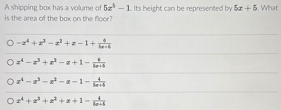 A shipping box has a volume of 5x^5-1. Its height can be represented by 5x+5. What
is the area of the box on the floor?
-x^4+x^3-x^2+x-1+ 6/5x+5 
x^4-x^3+x^2-x+1- 6/5x+5 
x^4-x^3-x^2-x-1- 4/5x+5 
x^4+x^3+x^2+x+1- 4/5x+5 