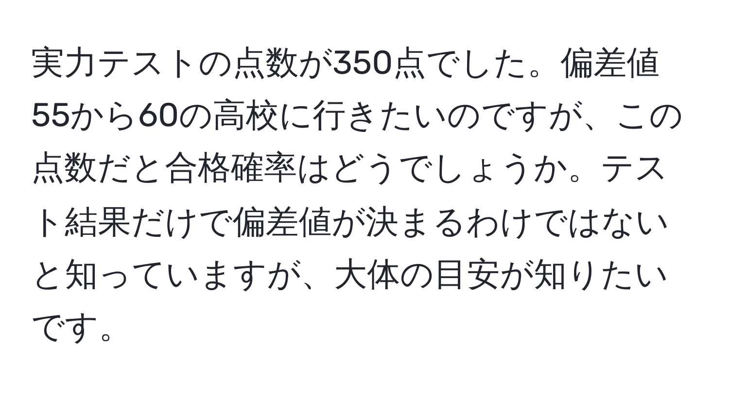 実力テストの点数が350点でした。偏差値55から60の高校に行きたいのですが、この点数だと合格確率はどうでしょうか。テスト結果だけで偏差値が決まるわけではないと知っていますが、大体の目安が知りたいです。