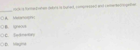 rock is formed when debris is buried, compressed and cemented together
_
A. Metamorphic
B. igneoUS
C. Sedimentary
D. Magma