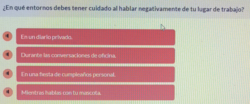 ¿En qué entornos debes tener cuidado al hablar negativamente de tu lugar de trabajo?
En un diario privado.
Durante las conversaciones de ofcina.
1 En una fiesta de cumpleaños personal.
i Mientras hablas con tu mascota.