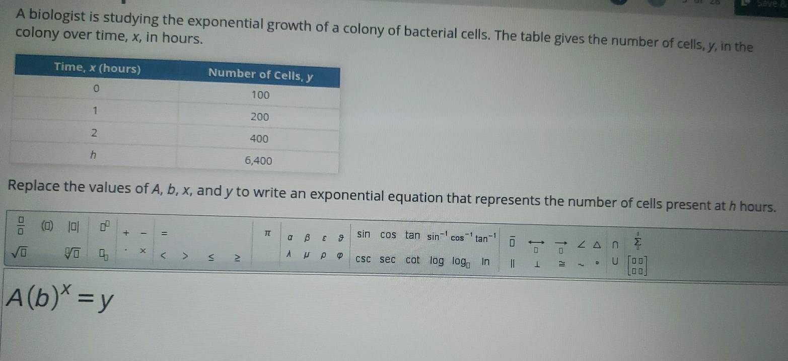 A biologist is studying the exponential growth of a colony of bacterial cells. The table gives the number of cells, y, in the 
colony over time, x, in hours. 
Replace the values of A, b, x, and y to write an exponential equation that represents the number of cells present at h hours.
 □ /□   (0) |□ | □^(□) + = sin cos tan sin^(-1)cos^(-1)tan^(-1) overline □  sumlimits _n^(0
π α β ε 9 □ ∠ ^ 
sqrt(□) sqrt [□ ]□ ) □ _□  x < > < 2 μ p φ csc sec cot log log _□  In 1 beginbmatrix □ □  □ □ endbmatrix
U
A(b)^x=y