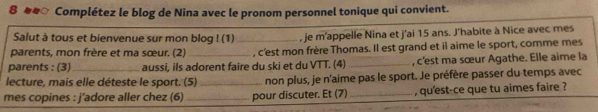 Complétez le blog de Nina avec le pronom personnel tonique qui convient. 
Salut à tous et bienvenue sur mon blog ! (1) _, je m'appelle Nina et j'ai 15 ans. J'habite à Nice avec mes 
parents, mon frère et ma sœur. (2) , c'est mon frère Thomas. Il est grand et il aime le sport, comme mes 
parents : (3)_ aussi, ils adorent faire du ski et du VTT. (4)_ , c'est ma sœur Agathe. Elle aime la 
lecture, mais elle déteste le sport. (5)_ non plus, je n'aime pas le sport. Je préfère passer du temps avec 
mes copines : j'adore aller chez (6) _pour discuter. Et (7) _, qu'est-ce que tu aimes faire ?