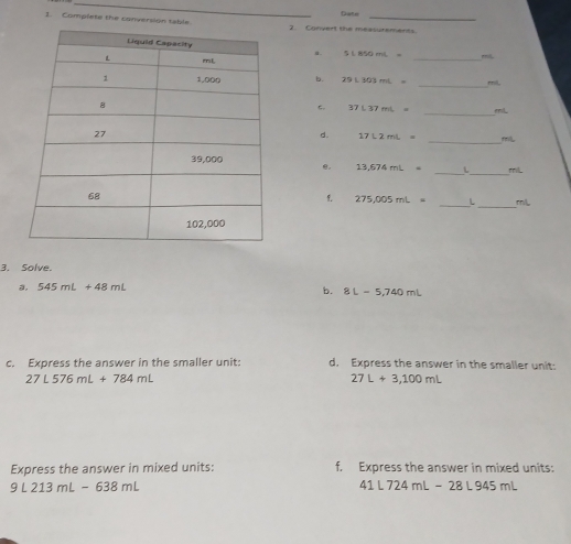 Complete the conversion table2. Convert the measurements Date 
a. S⊥ BSOmL= miL
_ 
b. 29L303mL= _ rmil. 
c. 37L37mL= _ miL
_ 
d. 17L2mL=
e. 13,674mL= _ L _ ml
_
275,005mL= _ L mL
3. Solve. 
a. 545mL+48mL
b. 8L=5,740mL
c. Express the answer in the smaller unit: d, Express the answer in the smaller unit:
27L576mL+784mL
27L+3,100mL
Express the answer in mixed units: f. Express the answer in mixed units:
9L213mL-638mL
41L724mL-28L945mL