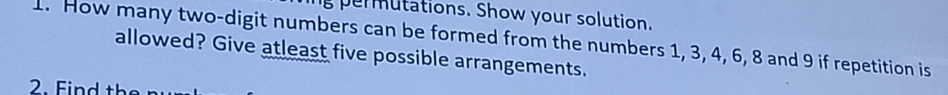 permutations. Show your solution. 
1. How many two-digit numbers can be formed from the numbers 1, 3, 4, 6, 8 and 9 if repetition is 
allowed? Give atleast five possible arrangements. 
2. Find the