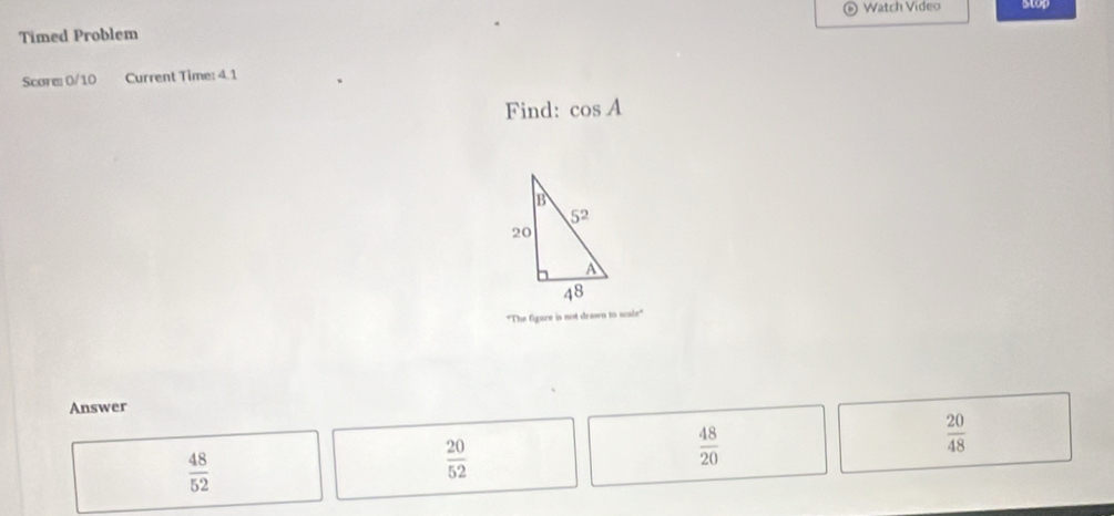 Watch Video stop
Timed Problem
Score 0/10 Current Time: 4. 1
Find: cos A
"The figure is not drawn to scale"
Answer
 20/48 
 48/52 
 20/52 
 48/20 