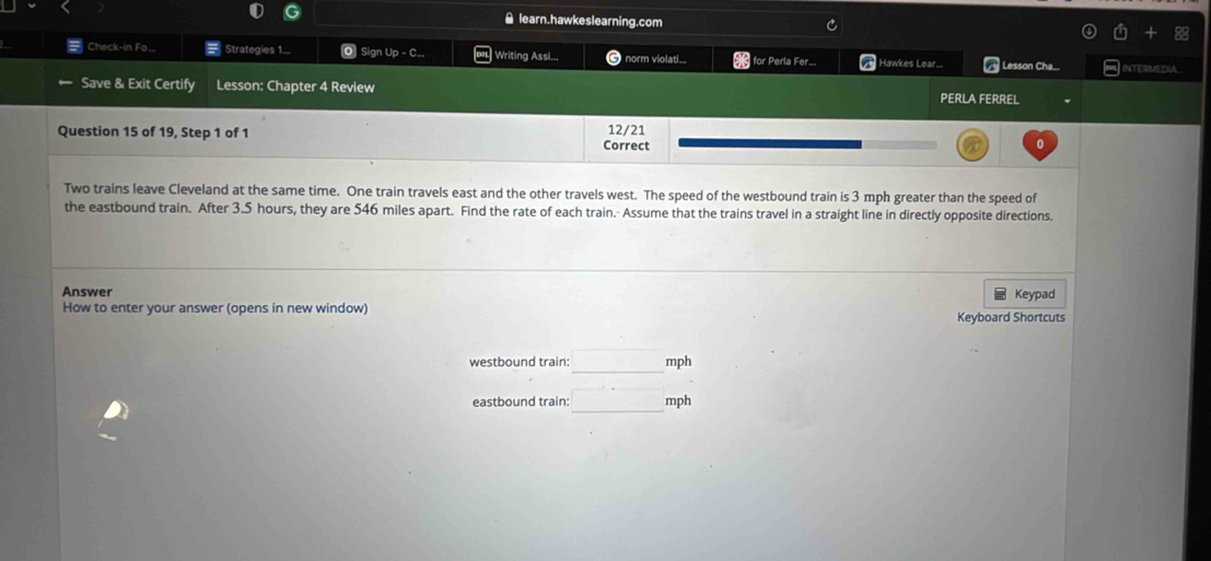 ≌ learn.hawkeslearning.com 
Check-in Fa.... Strategies 1. O Sign Up - C... | Writing Assi.., 6 norm violati... for Perla Fer... Hawkes Lear... Lesson Cha... INTERMEDIA 
Save & Exit Certify Lesson: Chapter 4 Review PERLA FERREL 
Question 15 of 19, Step 1 of 1 Correct 12/21 0 
Two trains leave Cleveland at the same time. One train travels east and the other travels west. The speed of the westbound train is 3 mph greater than the speed of 
the eastbound train. After 3.5 hours, they are 546 miles apart. Find the rate of each train. Assume that the trains travel in a straight line in directly opposite directions. 
Answer Keypad 
How to enter your answer (opens in new window) Keyboard Shortcuts 
westbound train: (-3,4) mph
eastbound train: _  mph