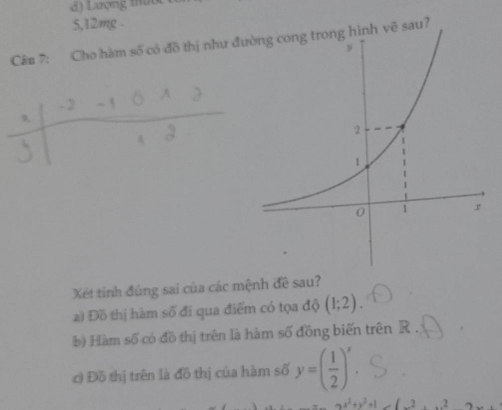 ượng tư 
5, 12mg.
Câu 7: Cho hàm số có đồ thị như đường cong trong hình vẽ sau?
Xét tính đúng sai của các mệnh đề sau?
a) Đồ thị hàm số đi qua điểm có tọa độ (1;2). 
b) Hàm số có đồ thị trên là hàm số đồng biến trên R.
c) Đồ thị trên là đồ thị của hàm số y=( 1/2 )^x.
x^2+y^2+1>(x^2+x^2