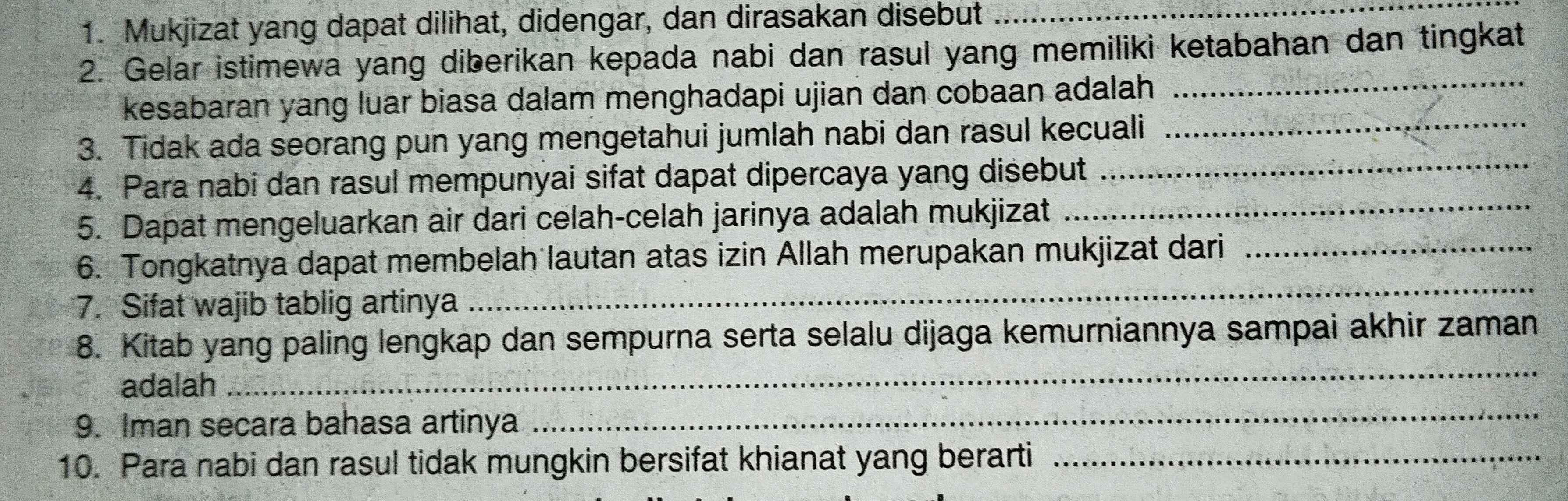 Mukjizat yang dapat dilihat, didengar, dan dirasakan disebut_ 
2. Gelar istimewa yang diberikan kepada nabi dan rasul yang memiliki ketabahan dan tingkat 
kesabaran yang luar biasa dalam menghadapi ujian dan cobaan adalah 
_ 
3. Tidak ada seorang pun yang mengetahui jumlah nabi dan rasul kecuali_ 
4. Para nabi dan rasul mempunyai sifat dapat dipercaya yang disebut 
_ 
5. Dapat mengeluarkan air dari celah-celah jarinya adalah mukjizat 
_ 
6. Tongkatnya dapat membelah lautan atas izin Allah merupakan mukjizat dari_ 
7. Sifat wajib tablig artinya 
_ 
8. Kitab yang paling lengkap dan sempurna serta selalu dijaga kemurniannya sampai akhir zaman 
_ 
adalah 
_ 
9. Iman secara bahasa artinya 
10. Para nabi dan rasul tidak mungkin bersifat khianat yang berarti_