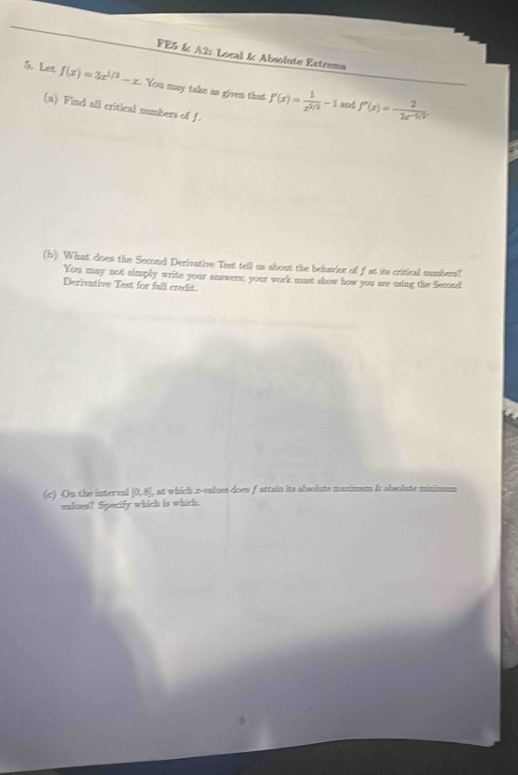 FE5 & A2: Local & Absolute Extrema 
5. Let f(x)=2x^(1/3)-x You may take as given that f'(x)= 1/x^(2/3) -1 f'(x)=- 2/3x^(-1/3) 
and 
(a) Find all critical numbers of f. 
(b) What does the Second Derivative Text tell us about the behavior of fat its critical numbers? 
You may not simply write your answers; your work must show how you are ming the Second 
Derivative Test for full credit. 
(c) On the interval [0,8] , at which z-values does f attain its absolute maximum & absolute minimum 
valses? Specity which is which.