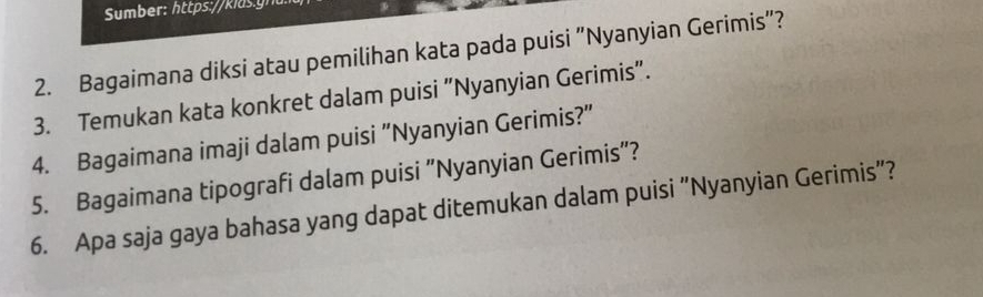 Bagaimana diksi atau pemilihan kata pada puisi “Nyanyian Gerimis”? 
3. Temukan kata konkret dalam puisi “Nyanyian Gerimis". 
4. Bagaimana imaji dalam puisi “Nyanyian Gerimis?" 
5. Bagaimana tipografi dalam puisi “Nyanyian Gerimis”? 
6. Apa saja gaya bahasa yang dapat ditemukan dalam puisi “Nyanyian Gerimis”?