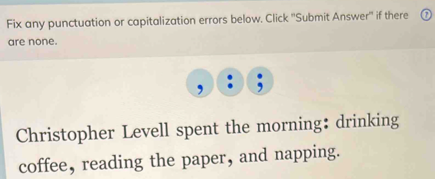 Fix any punctuation or capitalization errors below. Click ''Submit Answer'' if there ⑦ 
are none. 
Christopher Levell spent the morning: drinking 
coffee, reading the paper, and napping.