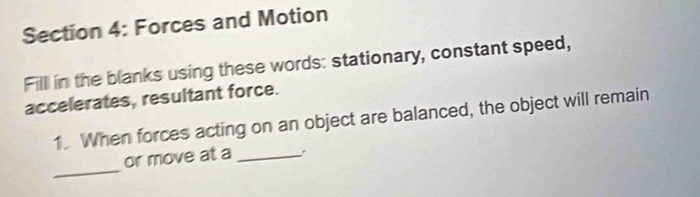 Forces and Motion 
Fill in the blanks using these words: stationary, constant speed, 
accelerates, resultant force. 
1. When forces acting on an object are balanced, the object will remain 
_ 
or move at a_