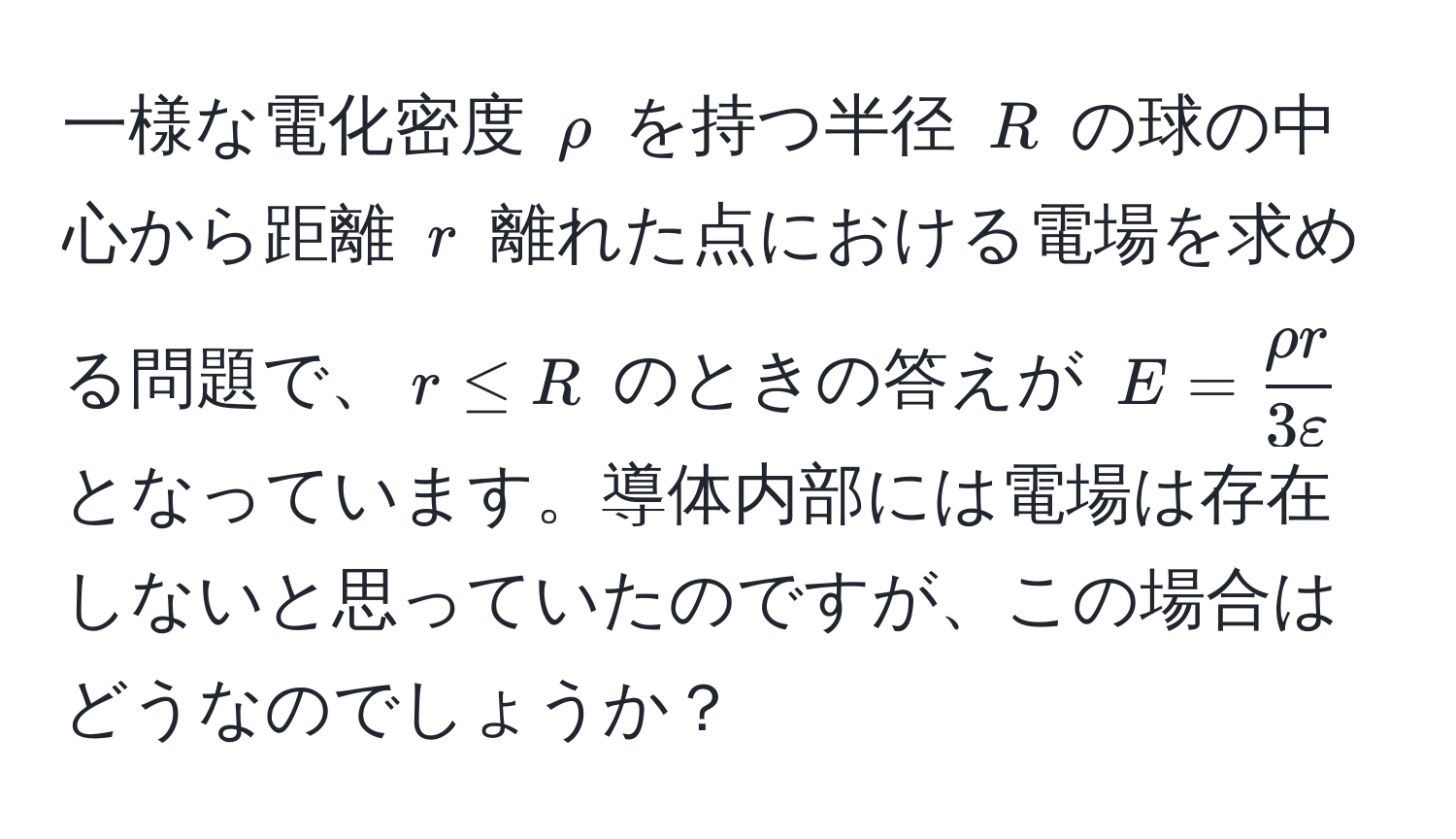 一様な電化密度 $rho$ を持つ半径 $R$ の球の中心から距離 $r$ 離れた点における電場を求める問題で、$r ≤ R$ のときの答えが $E =  rho r/3 varepsilon $ となっています。導体内部には電場は存在しないと思っていたのですが、この場合はどうなのでしょうか？