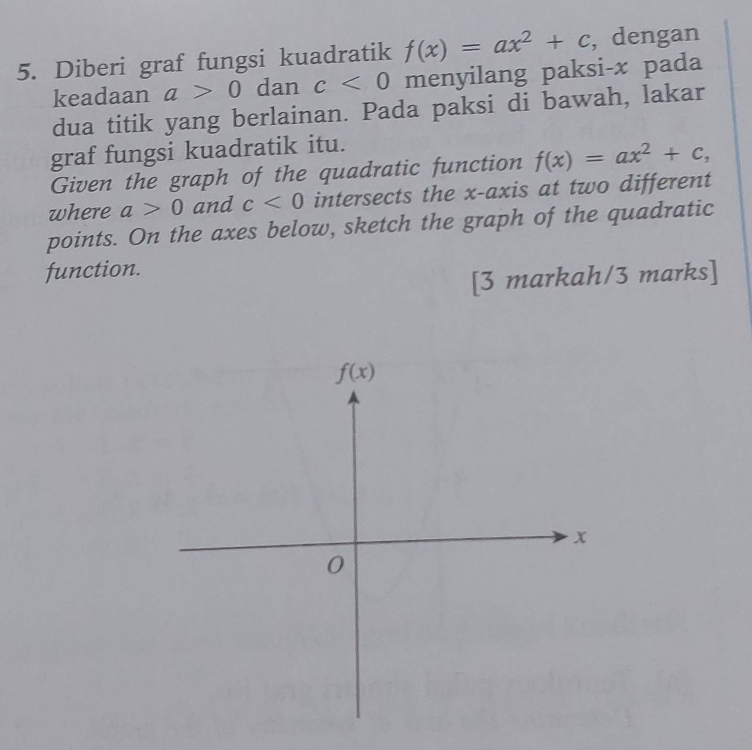 Diberi graf fungsi kuadratik f(x)=ax^2+c , dengan
keadaan a>0 dan c<0</tex> menyilang paksi-x pada
dua titik yang berlainan. Pada paksi di bawah, lakar
graf fungsi kuadratik itu.
Given the graph of the quadratic function f(x)=ax^2+c,
where a>0 and c<0</tex> intersects the x-axis at two different
points. On the axes below, sketch the graph of the quadratic
function.
[3 markah/3 marks]