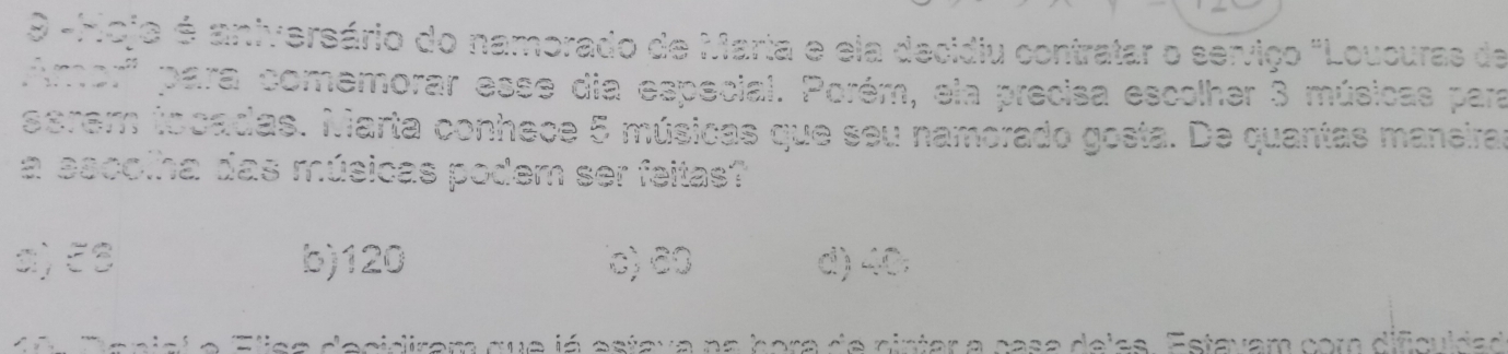 9 -Hoja é aniversário do namorado de Maria e ela decidiu contratar o serviço "Loucuras de
Amor''' para comemorar esse dia especial. Porém, ela precisa escolher 3 músicas para
serem tocadas. Marta conhece 5 músicas que seu namorado gosta. De quantas maneira
a sacolha das músicas podem ser feitas?
a) ξ8 b) 120 c) 6 ○ d) 40
a n isi e Eisa decidiram que já estava na hora de cintar a casa dejss. Estavam cora difcuida