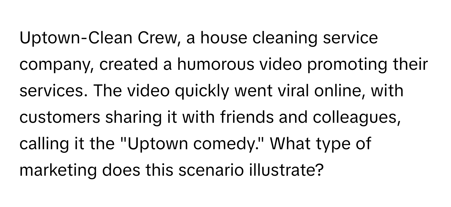 Uptown-Clean Crew, a house cleaning service company, created a humorous video promoting their services.  The video quickly went viral online, with customers sharing it with friends and colleagues, calling it the "Uptown comedy." What type of marketing does this scenario illustrate?