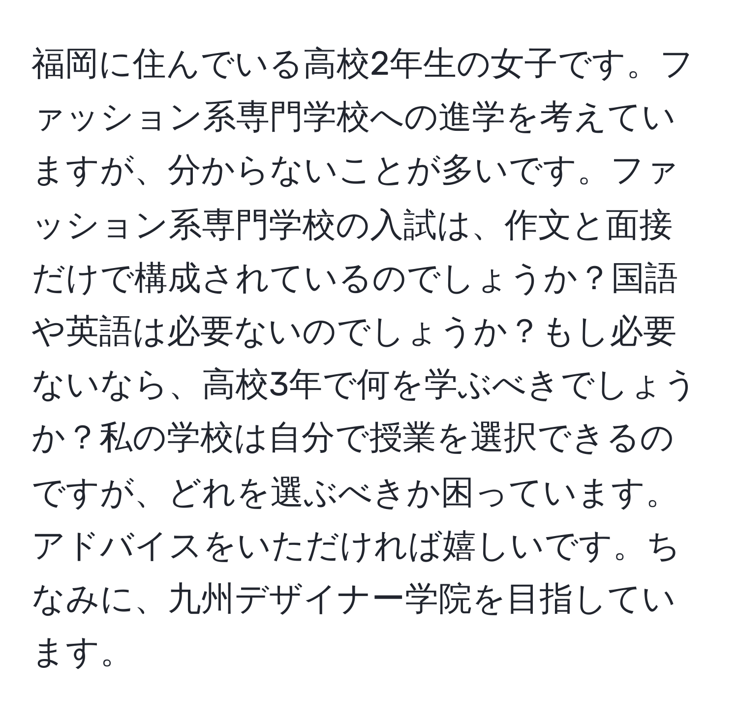 福岡に住んでいる高校2年生の女子です。ファッション系専門学校への進学を考えていますが、分からないことが多いです。ファッション系専門学校の入試は、作文と面接だけで構成されているのでしょうか？国語や英語は必要ないのでしょうか？もし必要ないなら、高校3年で何を学ぶべきでしょうか？私の学校は自分で授業を選択できるのですが、どれを選ぶべきか困っています。アドバイスをいただければ嬉しいです。ちなみに、九州デザイナー学院を目指しています。