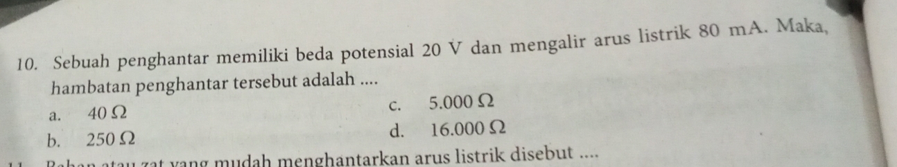 Sebuah penghantar memiliki beda potensial 20 V dan mengalir arus listrik 80 mA. Maka,
hambatan penghantar tersebut adalah ....
a. 40Ω c. 5.000Ω
b. 250Ω d. 16.000Ω
au zat vang mudah menghantarkan arus listrik disebut ....