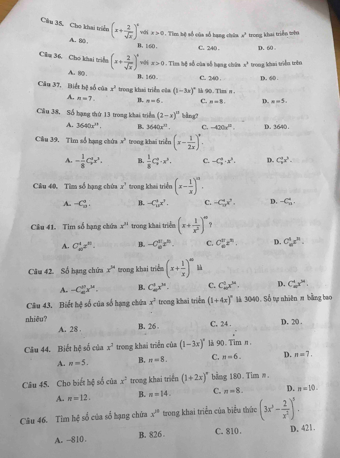 Cho khai triển (x+ 2/sqrt(x) )^6 với x>0. Tìm hệ số của số hạng chứa x^3 trong khai triển trên
A. 80 . B. 160 .
C. 240 . D. 60 .
Câu 36. Cho khai triển (x+ 2/sqrt(x) )^6 với x>0. Tìm hệ số của số hạng chứa x^3 trong khai triển trên
A. 80 .
B. 160 . C. 240 . D. 60 .
Câu 37. Biết hệ số của x^2 trong khai triển của (1-3x)^n là 90. Tìm n.
A. n=7.
B. n=6. C. n=8. D. n=5.
Câu 38. Số hạng thứ 13 trong khai triển (2-x)^15 bằng?
A. 3640x^(13). B. 3640x^(12). C. -420x^(12). D. 3640.
Câu 39. Tìm số hạng chứa x^3 trong khai triển (x- 1/2x )^9.
A. - 1/8 C_9^(3x^3).  1/8 C_9^(3· x^3). C. -C_9^(3· x^3). D. C_9^(3x^3).
B.
Câu 40. Tìm số hạng chứa x^7 trong khai triển (x- 1/x )^13.
D.
A. -C_(13)^3. B. -C_(13)^3x^7. C. -C_(13)^4x^7. -C_(13)^4.
Câu 41. Tìm số hạng chứa x^(31) trong khai triền (x+ 1/x^2 )^40 ?
A. C_(40)^4x^(31). B. -C_(40)^(37)x^(31). C. C_(40)^(37)x^(31). D. C_(40)^3x^(31).
Câu 42. Số hạng chứa x^(34) trong khai triển (x+ 1/x )^40 là
C.
A. -C_(40)^(37)x^(34). C_(40)^3x^(34). C_(40)^2x^(34). D. C_(40)^4x^(34).
B.
Câu 43. Biết hệ số của số hạng chứa x^2 trong khai triển (1+4x)^n là 3040. Số tự nhiên π bằng bao
nhiêu? D. 20 .
A. 28 .
B. 26 . C. 24 .
Câu 44. Biết hệ số của x^2 trong khai triển của (1-3x)^n à 90. Tìm n.
A. n=5.
B. n=8. C. n=6. D. n=7.
Câu 45. Cho biết hệ số của x^2 trong khai triển (1+2x)^n bằng 180. Tìm n.
C. n=8.
D. n=10.
A. n=12.
B. n=14.
Câu 46. Tìm hệ số của số hạng chứa x^(10) trong khai triển của biểu thức (3x^3- 2/x^2 )^5.
C. 810.
A. -810. B. 826 . D. 421.