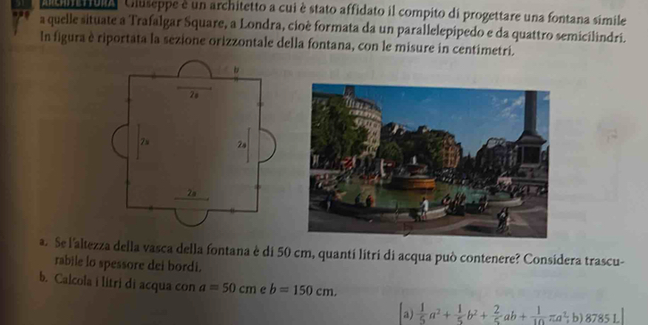 As ula Cluseppe é un architetto a cui è stato affidato il compito di progettare una fontana simile
a quelle situate a Trafalgar Square, a Londra, cioè formata da un parallelepipedo e da quattro semicilindri.
In figura è riportata la sezione orizzontale della fontana, con le misure in centimetri.
a. Se l'altezza della vasca della fontana è di 50 cm, quantí litri di acqua può contenere? Considera trascu-
rabile lo spessore dei bordi.
b. Calcola i litri di acqua con a=50cm e b=150cm.
a)  1/5 a^2+ 1/5 b^2+ 2/5 ab+ 1/10 π a^2 ;b) 8785L