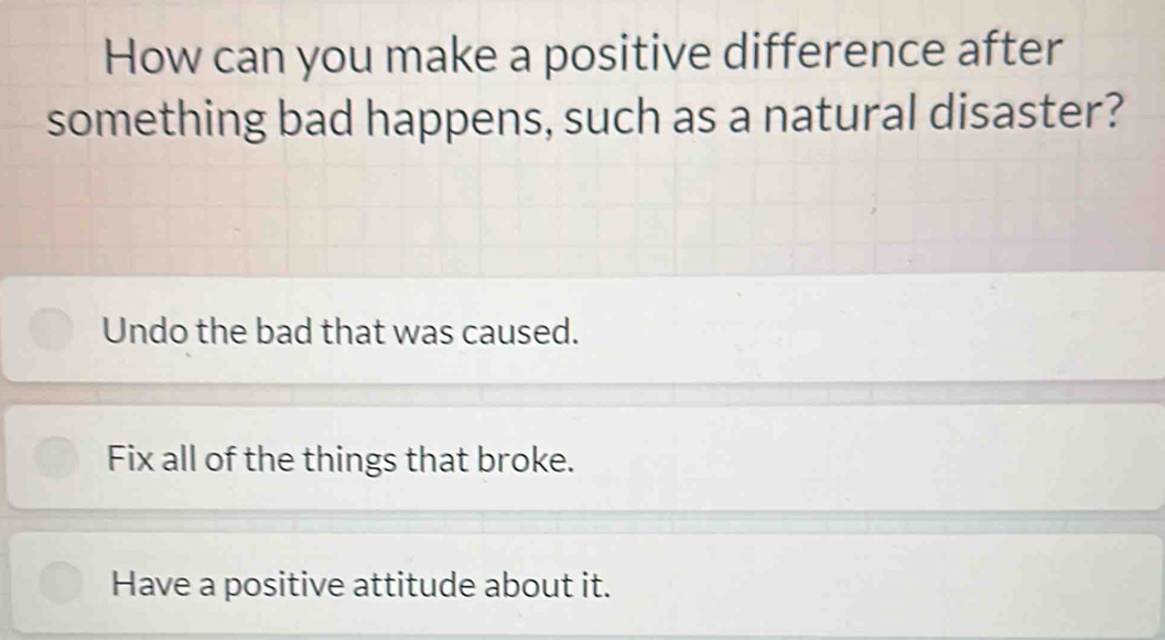 How can you make a positive difference after
something bad happens, such as a natural disaster?
Undo the bad that was caused.
Fix all of the things that broke.
Have a positive attitude about it.