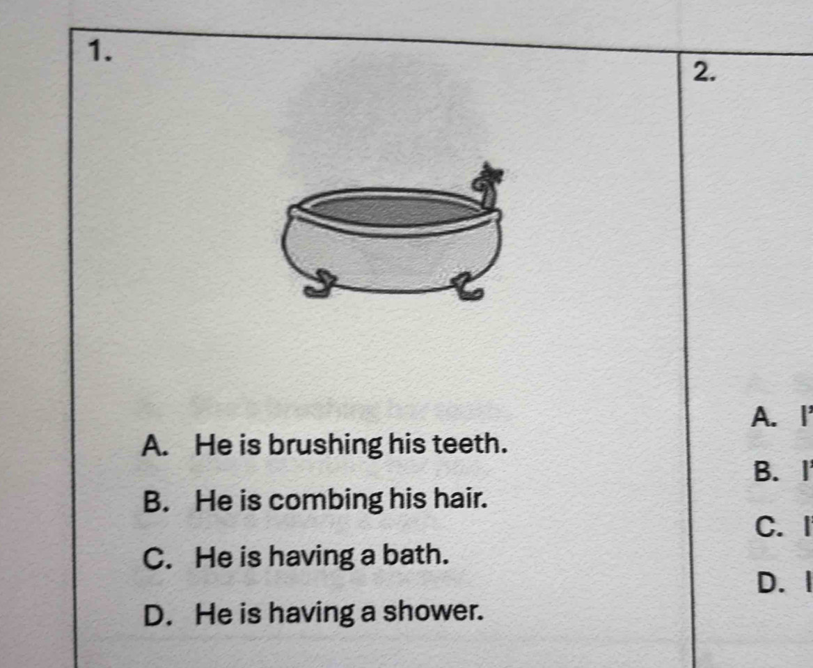 A.I
A. He is brushing his teeth.
B. I
B. He is combing his hair.
C. I
C. He is having a bath.
D. I
D. He is having a shower.