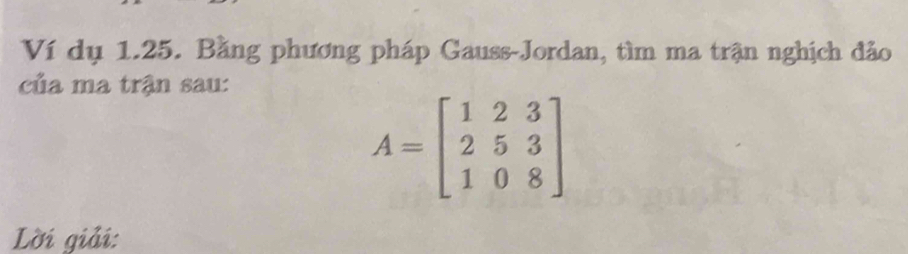 Ví dụ 1.25. Bằng phương pháp Gauss-Jordan, tìm ma trận nghịch đảo 
của ma trận sau:
A=beginbmatrix 1&2&3 2&5&3 1&0&8endbmatrix
Lời giải: