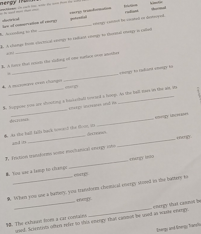 nergy Truns
friction kinetic
rections: On each line, write the term from the w old 
ay be used more than once.
electrical energy transformation
law of conservation of energy potential radiant thermal
. According to the _energy cannot be created or destroyed.
_
2. A change from electrical energy to radiant energy to thermal energy is called
a(n)
3. A force that resists the sliding of one surface over another
is
4. A microwave oven changes _energy to radiant energy to
energy
_
5. Suppose you are shooting a basketball toward a hoop. As the ball rises in the air, its
energy increases and its
decreases.
6. As the ball falls back toward the floor, its _energy increases
and its _decreases._
energy.
7. Friction transforms some mechanical energy into
8. You use a lamp to change _energy into
energy.
9. When you use a battery, you transform chemical energy stored in the battery to
energy.
10. The exhaust from a car contains _energy that cannot be
used. Scientists often refer to this energy that cannot be used as waste energy.
Energy and Energy Transfo