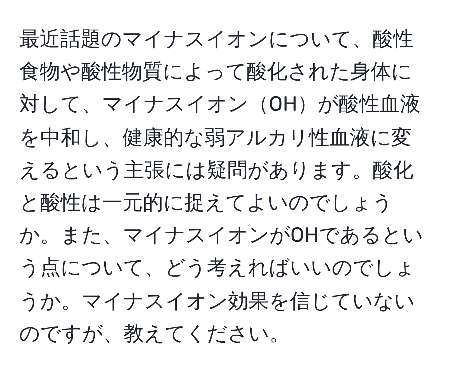 最近話題のマイナスイオンについて、酸性食物や酸性物質によって酸化された身体に対して、マイナスイオンOHが酸性血液を中和し、健康的な弱アルカリ性血液に変えるという主張には疑問があります。酸化と酸性は一元的に捉えてよいのでしょうか。また、マイナスイオンがOHであるという点について、どう考えればいいのでしょうか。マイナスイオン効果を信じていないのですが、教えてください。