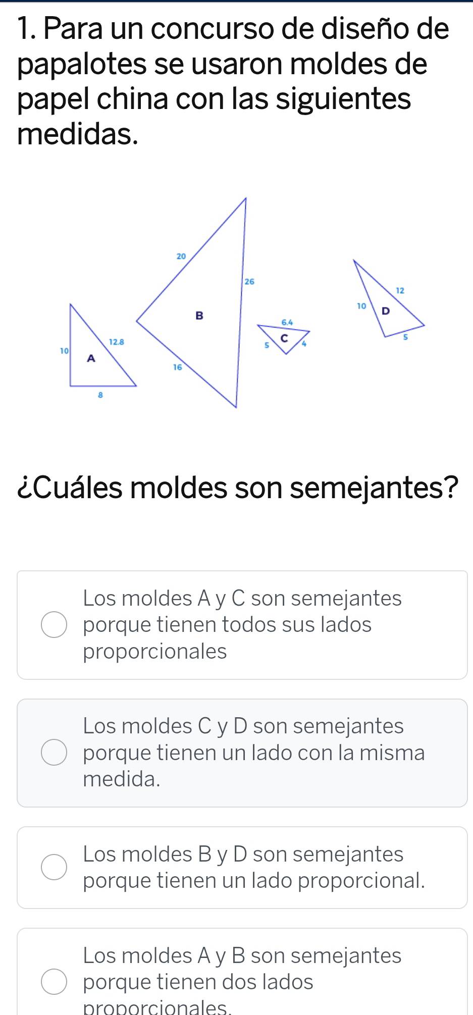 Para un concurso de diseño de
papalotes se usaron moldes de
papel china con las siguientes
medidas.
¿Cuáles moldes son semejantes?
Los moldes A y C son semejantes
porque tienen todos sus lados
proporcionales
Los moldes C y D son semejantes
porque tienen un lado con la misma
medida.
Los moldes B y D son semejantes
porque tienen un lado proporcional.
Los moldes A y B son semejantes
porque tienen dos lados
proporcionales