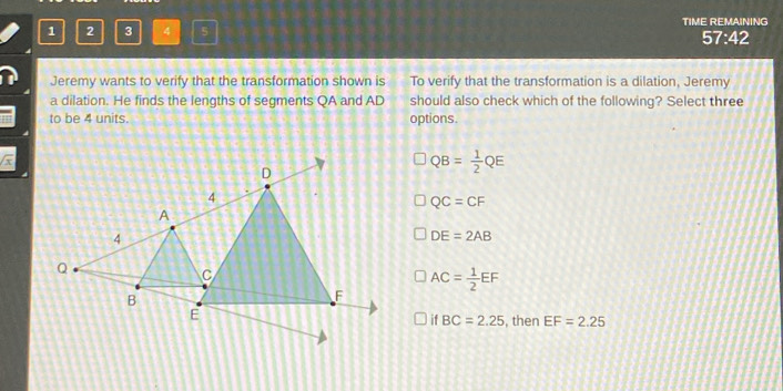 1 2 3 4 5 TIME REMAINING
57:42
Jeremy wants to verify that the transformation shown is To verify that the transformation is a dilation, Jeremy
a dilation. He finds the lengths of segments QA and AD should also check which of the following? Select three
to be 4 units. options.
QB= 1/2 QE
QC=CF
DE=2AB
AC= 1/2 EF
, then EF=2.25
if BC=2.25