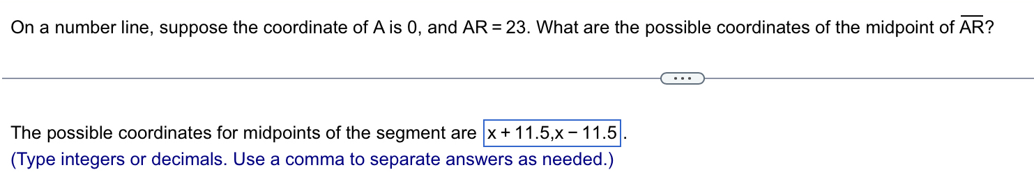 On a number line, suppose the coordinate of A is 0, and AR=23. What are the possible coordinates of the midpoint of overline AR 2 
The possible coordinates for midpoints of the segment are x+11.5, x-11.5|. 
(Type integers or decimals. Use a comma to separate answers as needed.)