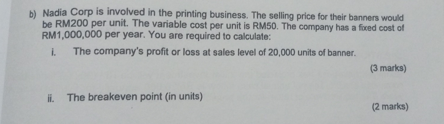 Nadia Corp is involved in the printing business. The selling price for their banners would 
be RM200 per unit. The variable cost per unit is RM50. The company has a fixed cost of
RM1,000,000 per year. You are required to calculate: 
i. The company's profit or loss at sales level of 20,000 units of banner. 
(3 marks) 
ii. The breakeven point (in units) 
(2 marks)