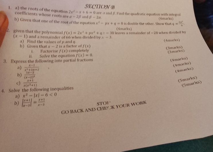 the roots of the equation 2x^2-x+6=0 are / and β. Find the quadratic equation with integral 
coefficients whose roots are alpha -2beta and beta -2alpha. 
(6marks) 
b) Given that one of the root of the equation x^2-px+q=0 is double the other. Show that q= 2p^2/9 . 
(4marks) 
2. given that the polynomial f(x)=2x^3+px^2+qx-30 leaves a remainder of —28 when divided by
(x-1) and a remainder of 66 when divided by x-3. 
a) Find the values of p and q. (4marks) 
b) Given that x-2 is a factor of f(x)
(3marks) 
i. Factorise f(x) completely 
(3marks) 
ii. Solve the equation f(x)=0. 
3. Express the following into partial fractions 
(4marks) 
a)  (x-1)/x^2+3x+2 
(4marks) 
(4marks) 
b) frac 3x-2(x-2)^3
c)  (x+1)/x(x^2+1) 
(5marks) 
(5marks) 
4. Solve the following inequalities 
a) x^2-|x|-6<0</tex> 
b) | (x+1)/x-3 |= (x+1)/x-3  STO]P 
GO BACK AND CHECK YOUR WORK