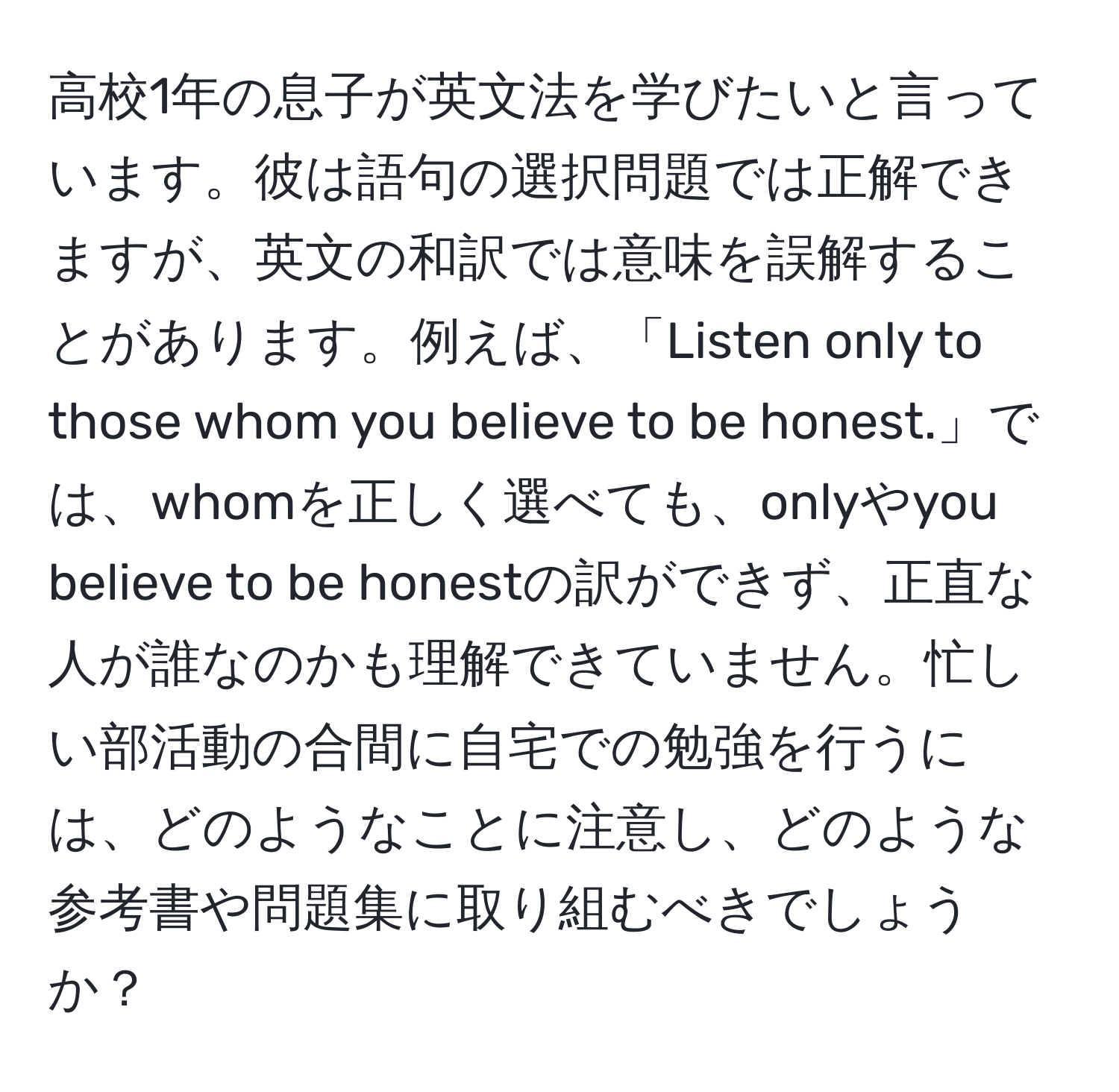 高校1年の息子が英文法を学びたいと言っています。彼は語句の選択問題では正解できますが、英文の和訳では意味を誤解することがあります。例えば、「Listen only to those whom you believe to be honest.」では、whomを正しく選べても、onlyやyou believe to be honestの訳ができず、正直な人が誰なのかも理解できていません。忙しい部活動の合間に自宅での勉強を行うには、どのようなことに注意し、どのような参考書や問題集に取り組むべきでしょうか？