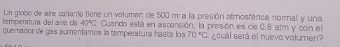 Un globo de aire caliente tiene un volumen de 500 máa la presión atmosférica normal y una 
temperatura del aire de 40°C F. Cuando está en ascensión, la presión es de 0,8 atm y con el 
quemador de gas aumentamos la temperatura hasta los 70°C ecuál será el nuevo volumen?