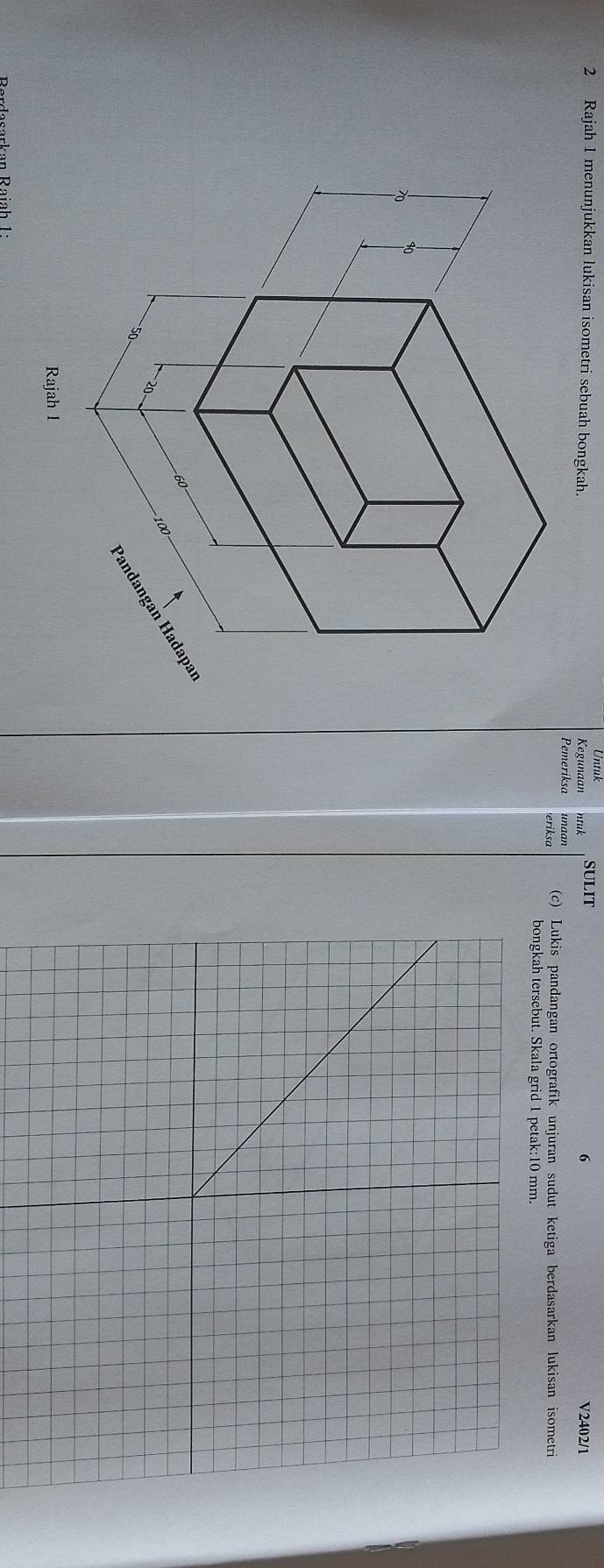 Rajah 1 menunjukkan lukisan isometri sebuah bongkah. Kegunaan Untuk ntuk SULIT 6 V2402/1 
Pemeriksa unaan (c) Lukis pandangan ortografik unjuran sudut ketiga berdasarkan lukisan isometri 
eriksa 
bongkah tersebut. Skala grid 1 petak: 10 mm. 
B ordasarkan Raia h 1 :