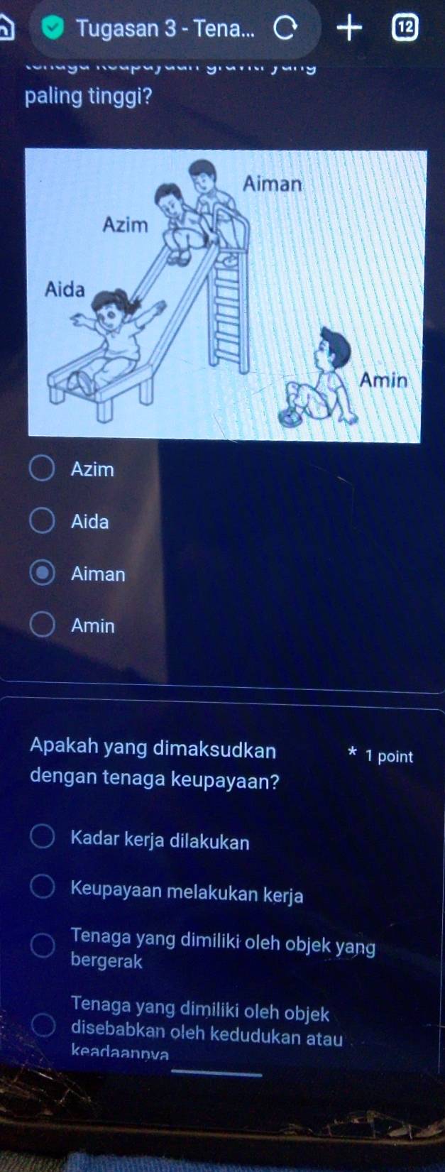 Tugasan 3 - Tena...
paling tinggi?
Azim
Aida
Aiman
Amin
Apakah yang dimaksudkan 1 point
dengan tenaga keupayaan?
Kadar kerja dilakukan
Keupayaan melakukan kerja
Tenaga yang dimiliki oleh objek yang
bergerak
Tenaga yang dimiliki oleh objek
disebabkan oleh kedudukan atau
_
keadaannva