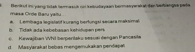 Berikut ini yang tidak termasuk ciri kebudayaan bermasyarakat dan berbangsa pada
masa Orde Baru yaitu.
a Lembaga legislatif kurang berfungsi secara maksimal
b. Tidak ada kebebasan kehidupan pers
c. Kewajiban WNI berperilaku sesuai dengan Pancasila
d. Masyarakat bebas mengemukakan pendapat