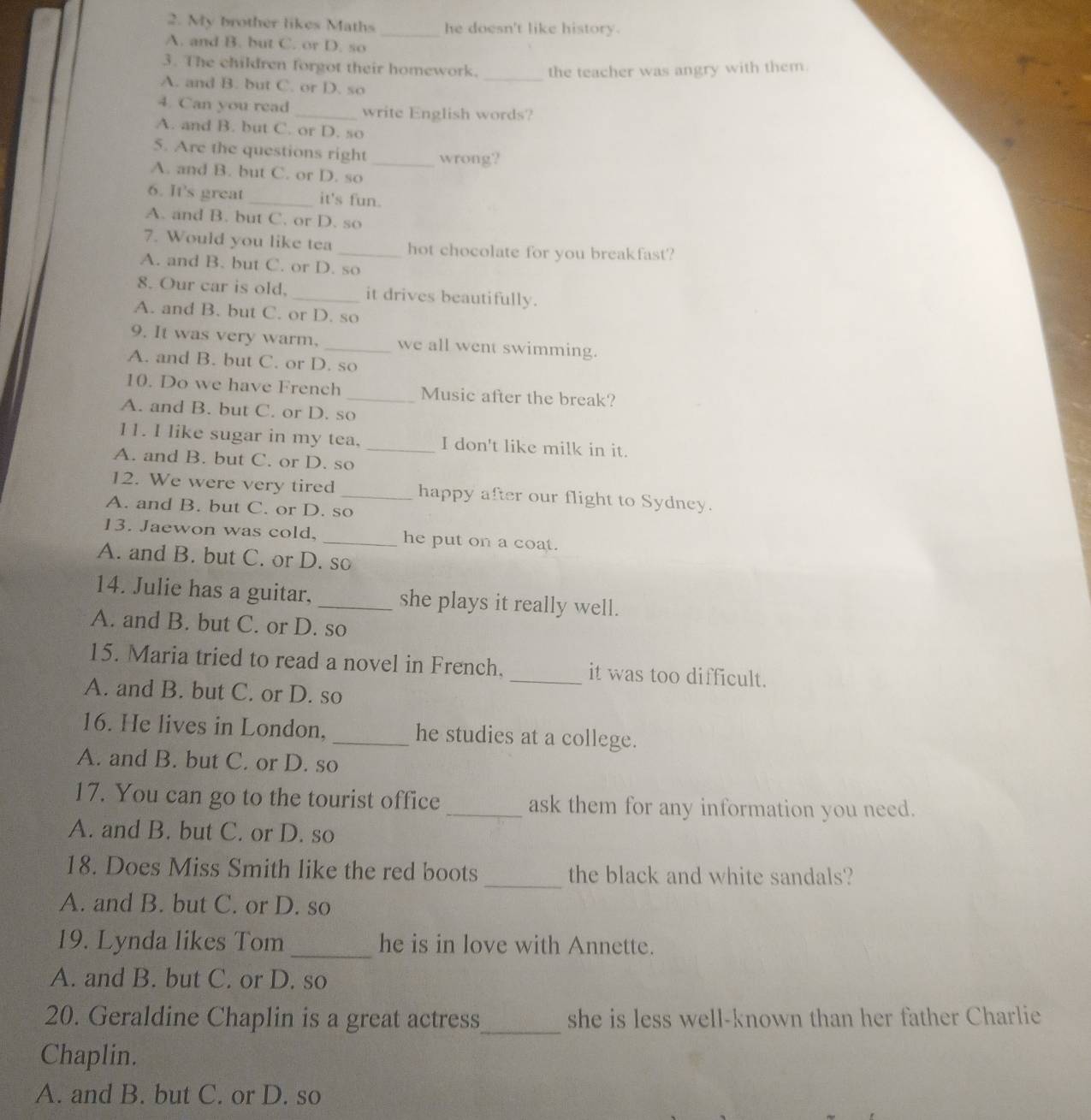 My brother likes Maths _he doesn't like history.
A. and B. but C. or D. so
_
3. The children forgot their homework. the teacher was angry with them.
A. and B. but C. or D. so
4. Can you read _write English words?
A. and B. but C. or D. so
5. Are the questions right _wrong?
A. and B. but C. or D. so
6. It's great _it's fun.
A. and B. but C. or D. so
7. Would you like tea _hot chocolate for you breakfast?
A. and B. but C. or D. so
8. Our car is old, _it drives beautifully.
A. and B. but C. or D. so
9. It was very warm, _we all went swimming.
A. and B. but C. or D. so
10. Do we have French _Music after the break?
A. and B. but C. or D. so
11. I like sugar in my tea, _I don't like milk in it.
A. and B. but C. or D. so
12. We were very tired _happy after our flight to Sydney.
A. and B. but C. or D. so
13. Jaewon was cold, _he put on a coat.
A. and B. but C. or D. so
14. Julie has a guitar, _she plays it really well.
A. and B. but C. or D. so
15. Maria tried to read a novel in French. _it was too difficult.
A. and B. but C. or D. so
16. He lives in London, _he studies at a college.
A. and B. but C. or D. so
17. You can go to the tourist office _ask them for any information you need.
A. and B. but C. or D. so
18. Does Miss Smith like the red boots _the black and white sandals?
A. and B. but C. or D. so
19. Lynda likes Tom _he is in love with Annette.
A. and B. but C. or D. so
20. Geraldine Chaplin is a great actress_ she is less well-known than her father Charlie
Chaplin.
A. and B. but C. or D. so